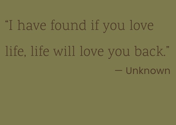 “I have found if you love life, life will love you back.” - unknown